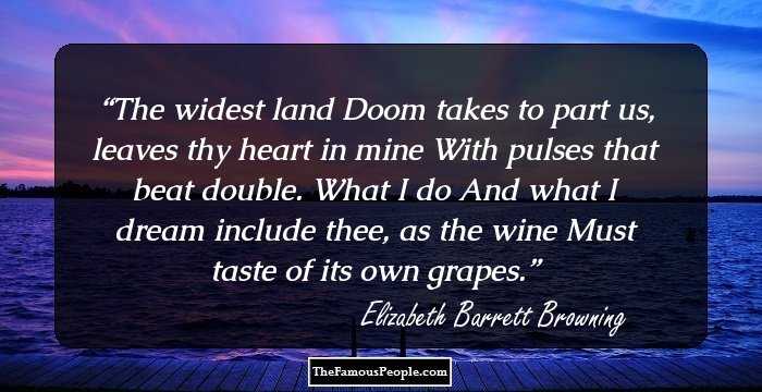 The widest land
Doom takes to part us, leaves thy heart in mine
With pulses that beat double. What I do 
And what I dream include thee, as the wine
Must taste of its own grapes.