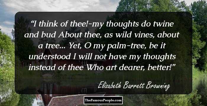 I think of thee!-my thoughts do twine and bud
About thee, as wild vines, about a tree...
Yet, O my palm-tree, be it understood
I will not have my thoughts instead of thee
Who art dearer, better!