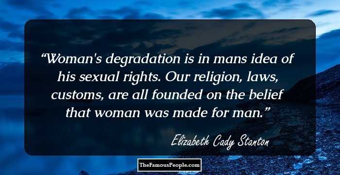 Woman's degradation is in mans idea of his sexual rights. Our religion, laws, customs, are all founded on the belief that woman was made for man.
