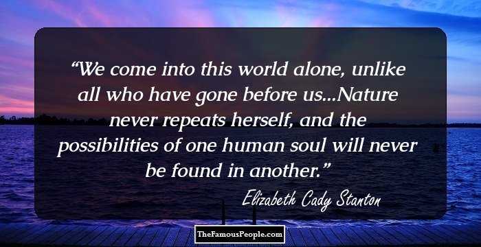 We come into this world alone, unlike all who have gone before us...Nature never repeats herself, and the possibilities of one human soul will never be found in another.