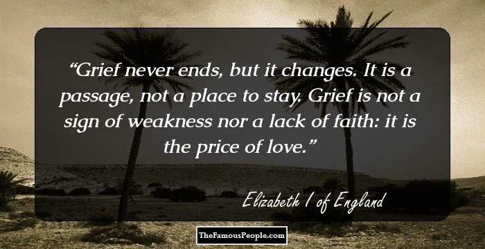 Grief never ends, but it changes. It is a passage, not a place to stay. Grief is not a sign of weakness nor a lack of faith: it is the price of love.