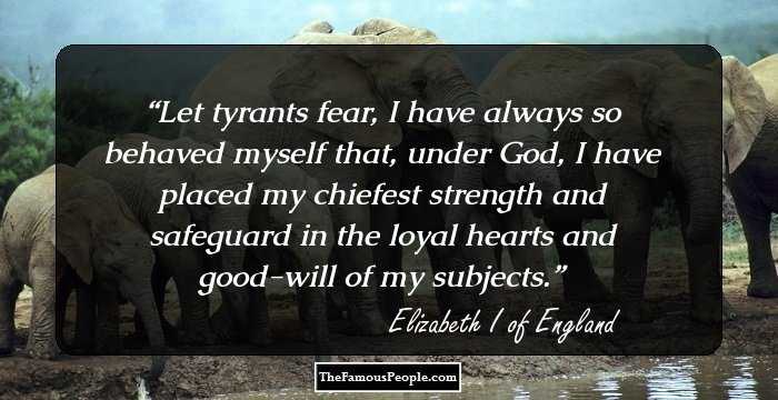 Let tyrants fear, I have always so behaved myself that, under God, I have placed my chiefest strength and safeguard in the loyal hearts and good-will of my subjects.