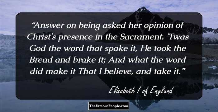 Answer on being asked her opinion of Christ's presence in the Sacrament. 'Twas God the word that spake it, He took the Bread and brake it; And what the word did make it That I believe, and take it.