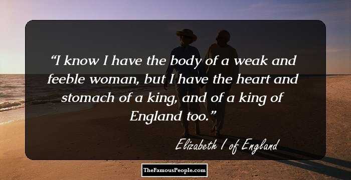 I know I have the body of a weak and feeble woman, but I have the heart and stomach of a king, and of a king of England too.
