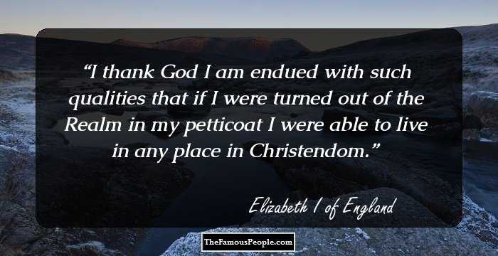 I thank God I am endued with such qualities that if I were turned out of the Realm in my petticoat I were able to live in any place in Christendom.