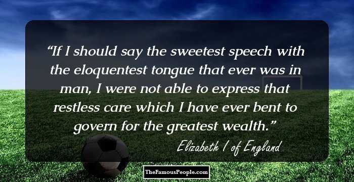 If I should say the sweetest speech with the eloquentest tongue that ever was in man, I were not able to express that restless care which I have ever bent to govern for the greatest wealth.