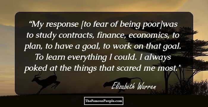 My response [to fear of being poor]was to study contracts, finance, economics, to plan, to have a goal, to work on that goal. To learn everything I could. I always poked at the things that scared me most.