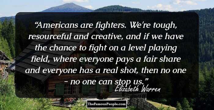 Americans are fighters. We're tough, resourceful and creative, and if we have the chance to fight on a level playing field, where everyone pays a fair share and everyone has a real shot, then no one - no one can stop us.