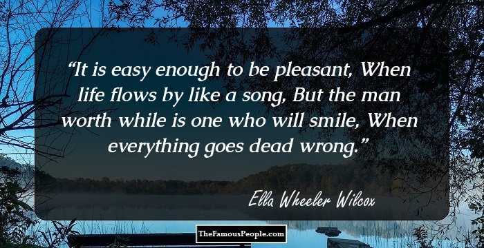 It is easy enough to be pleasant, 
 When life flows by like a song, 
But the man worth while is one who will smile, 
 When everything goes dead wrong.
