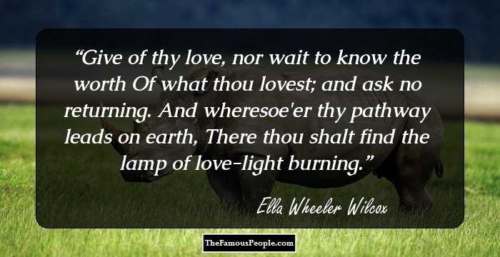 Give of thy love, nor wait to know the worth Of what thou lovest; and ask no returning. And wheresoe'er thy pathway leads on earth, There thou shalt find the lamp of love-light burning.