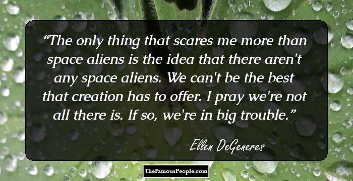 The only thing that scares me more than space aliens is the idea that there aren't any space aliens. We can't be the best that creation has to offer. I pray we're not all there is. If so, we're in big trouble.
