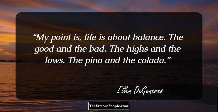 My point is, life is about balance. The good and the bad. The highs and the lows. The pina and the colada.