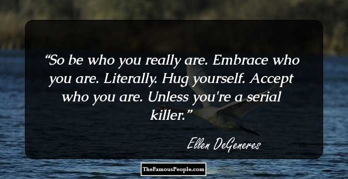 So be who you really are. Embrace who you are. Literally. Hug yourself. Accept who you are. Unless you're a serial killer.