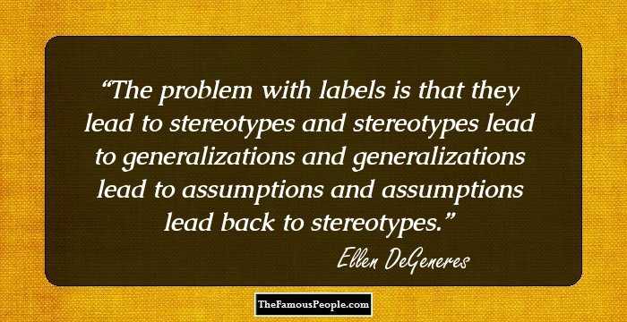 The problem with labels is that they lead to stereotypes and stereotypes lead to generalizations and generalizations lead to assumptions and assumptions lead back to stereotypes.