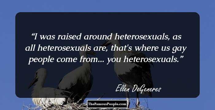 I was raised around heterosexuals, as all heterosexuals are, that's where us gay people come from... you heterosexuals.