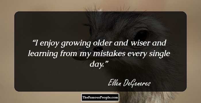I enjoy growing older and wiser and learning from my mistakes every single day.