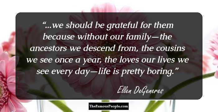 ...we should be grateful for them because without our family—the ancestors we descend from, the cousins we see once a year, the loves our lives we see every day—life is pretty boring.