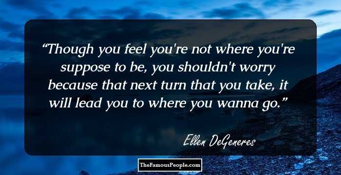 Though you feel you're not where you're suppose to be, you shouldn't worry because that next turn that you take, it will lead you to where you wanna go.