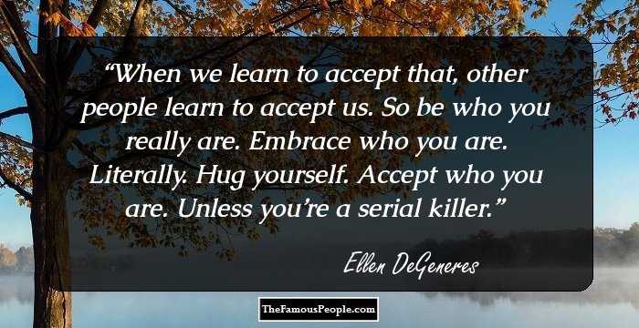 When we learn to accept that, other people learn to accept us. So be who you really are. Embrace who you are. Literally. Hug yourself. Accept who you are. Unless you’re a serial killer.