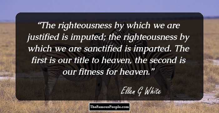 The righteousness by which we are justified is imputed; the righteousness by which we are sanctified is imparted. The first is our title to heaven, the second is our fitness for heaven.