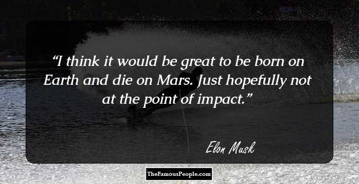 I think it would be great to be born on Earth and die on Mars. Just hopefully not at the point of impact.