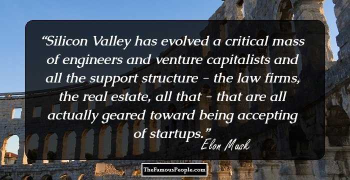 Silicon Valley has evolved a critical mass of engineers and venture capitalists and all the support structure - the law firms, the real estate, all that - that are all actually geared toward being accepting of startups.
