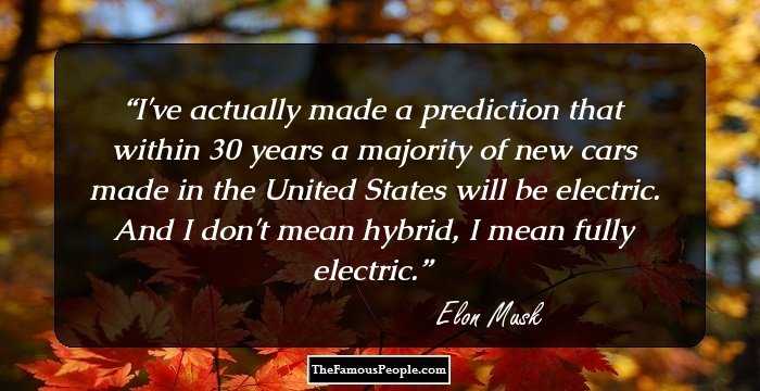 I've actually made a prediction that within 30 years a majority of new cars made in the United States will be electric. And I don't mean hybrid, I mean fully electric.
