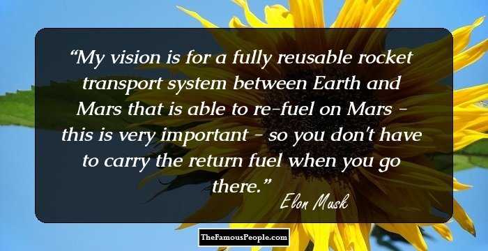 My vision is for a fully reusable rocket transport system between Earth and Mars that is able to re-fuel on Mars - this is very important - so you don't have to carry the return fuel when you go there.