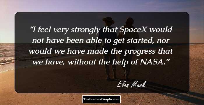 I feel very strongly that SpaceX would not have been able to get started, nor would we have made the progress that we have, without the help of NASA.