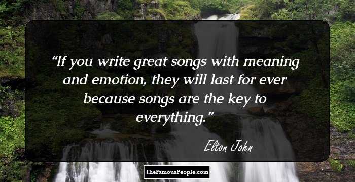 If you write great songs with meaning and emotion, they will last for ever because songs are the key to everything.