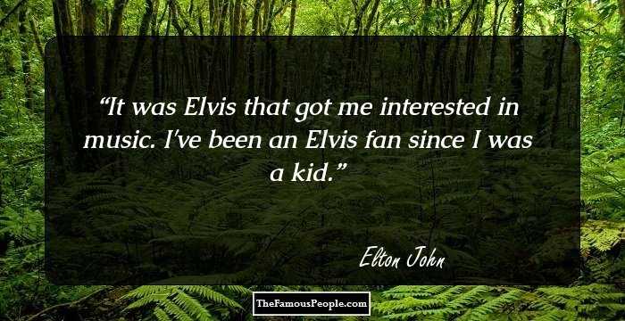 It was Elvis that got me interested in music. I've been an Elvis fan since I was a kid.