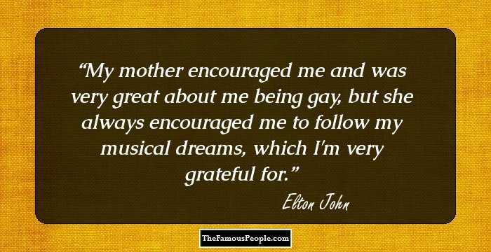 My mother encouraged me and was very great about me being gay, but she always encouraged me to follow my musical dreams, which I'm very grateful for.