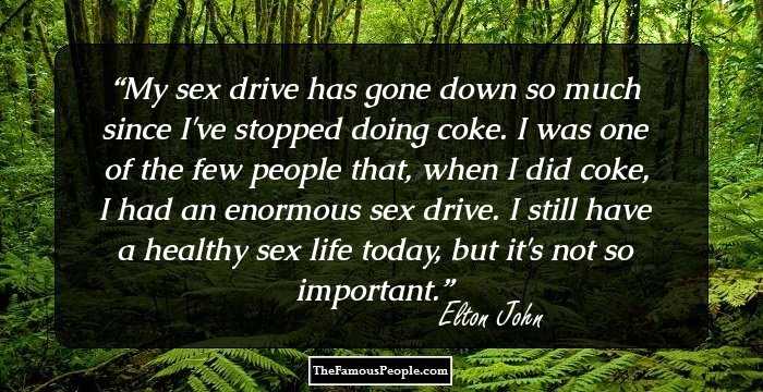 My sex drive has gone down so much since I've stopped doing coke. I was one of the few people that, when I did coke, I had an enormous sex drive. I still have a healthy sex life today, but it's not so important.