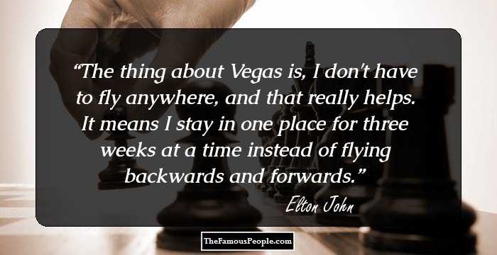 The thing about Vegas is, I don't have to fly anywhere, and that really helps. It means I stay in one place for three weeks at a time instead of flying backwards and forwards.