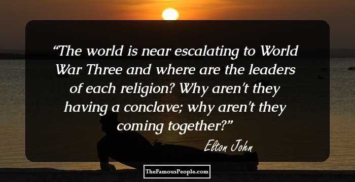 The world is near escalating to World War Three and where are the leaders of each religion? Why aren't they having a conclave; why aren't they coming together?