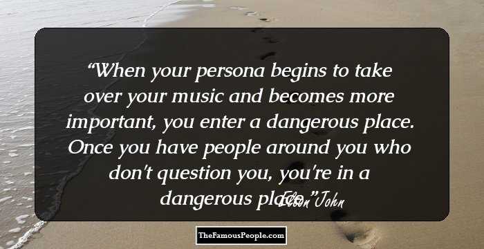 When your persona begins to take over your music and becomes more important, you enter a dangerous place. Once you have people around you who don't question you, you're in a dangerous place.