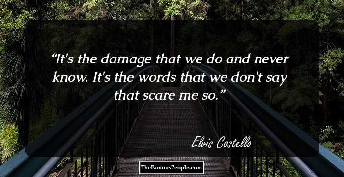 It's the damage that we do and never know. It's the words that we don't say that scare me so.