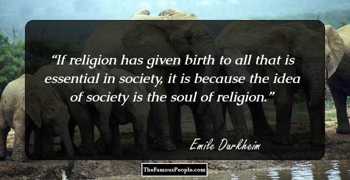If religion has given birth to all that is essential in society, it is because the idea of society is the soul of religion.
