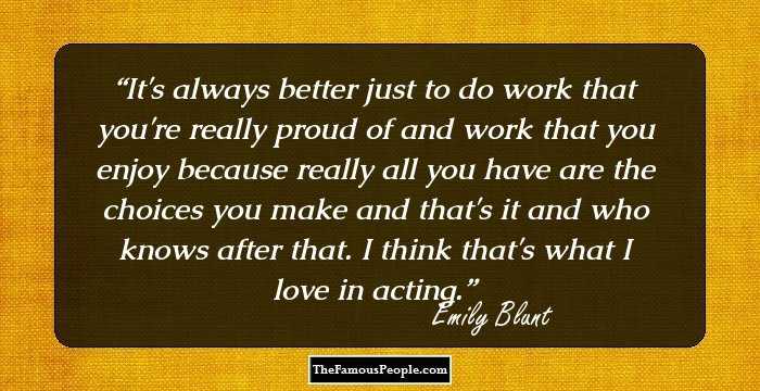 It's always better just to do work that you're really proud of and work that you enjoy because really all you have are the choices you make and that's it and who knows after that. I think that's what I love in acting.