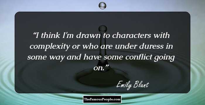 I think I'm drawn to characters with complexity or who are under duress in some way and have some conflict going on.