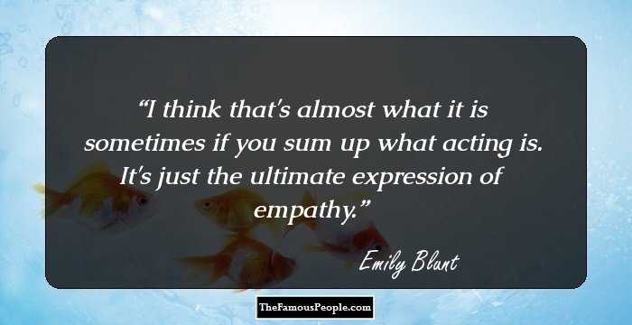 I think that's almost what it is sometimes if you sum up what acting is. It's just the ultimate expression of empathy.