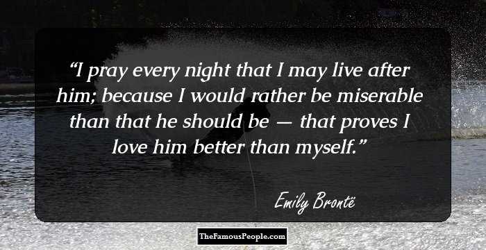 I pray every night that I may live after him; because I would rather be miserable than that he should be — that proves I love him better than myself.