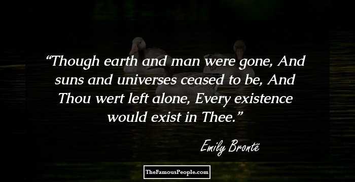 Though earth and man were gone,
And suns and universes ceased to be,
And Thou wert left alone,
Every existence would exist in Thee.