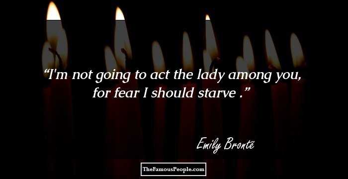 I'm not going to act the lady among you, for fear I should starve .