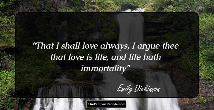 That I shall love always, 
I argue thee
that love is life,
and life hath immortality
