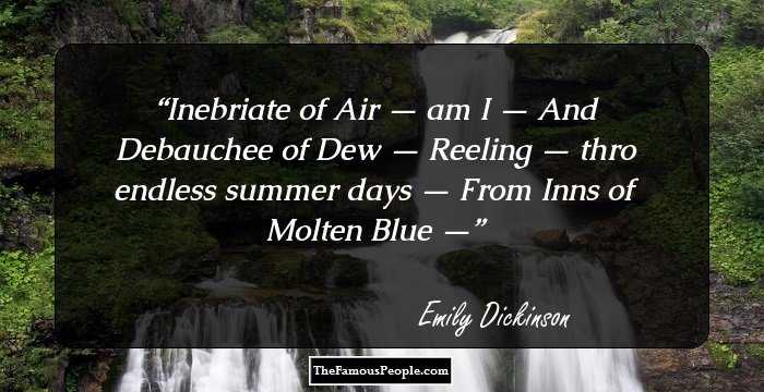 Inebriate of Air — am I —
And Debauchee of Dew —
Reeling — thro endless summer days —
From Inns of Molten Blue —