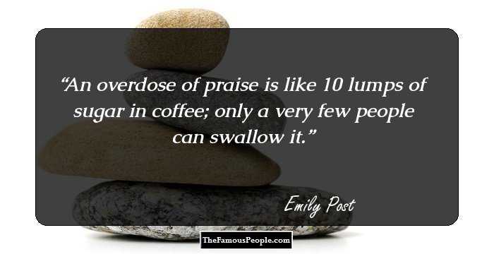 An overdose of praise is like 10 lumps of sugar in coffee; only a very few people can swallow it.