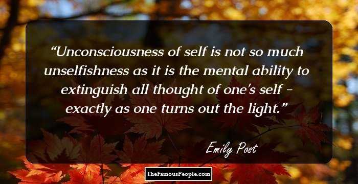 Unconsciousness of self is not so much unselfishness as it is the mental ability to extinguish all thought of one's self - exactly as one turns out the light.