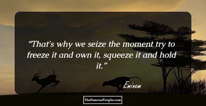 That's why we seize the moment try to freeze it and own it, squeeze it and hold it.