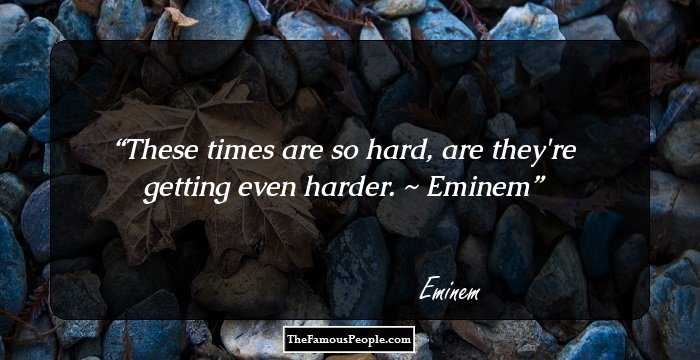These times are so hard, are they're getting even harder.
~ Eminem